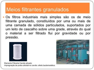 Meios filtrantes granulados
 Os filtros industriais mais simples são os de meio
filtrante granulado, constituídos por uma ou mais de
uma camada de sólidos particulados, suportados por
um leito de cascalho sobre uma grade, através do qual
o material a ser filtrado flui por gravidade ou por
pressão.
Elemento Filtrante Carvão ativado
impregnação de prata coloidal no carvão: efeito bacteriostático
 