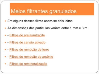 Meios filtrantes granulados
 Em alguns desses filtros usam-se dois leitos.
 As dimensões das partículas variam entre 1 mm e 3 m
 - Filtros de areia/antracite
 - Filtros de carvão ativado
 - Filtros de remoção de ferro
 - Filtros de remoção de arsênio
 - Filtros de remineralização
 