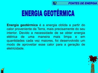 FONTES DE ENERGIA




Energia geotérmica é a energia obtida a partir do
calor proveniente da Terra, mais precisamente do seu
interior. Devido a necessidade de se obter energia
elétrica de uma maneira mais limpa e em
quantidades cada vez maiores, foi desenvolvido um
modo de aproveitar esse calor para a geração de
eletricidade.
 