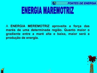 FONTES DE ENERGIA




A ENERGIA MEREMOTRIZ aproveita a força das
marés de uma determinada região. Quanto maior o
gradiente entre a maré alta e baixa, maior será a
produção de energia.
 
