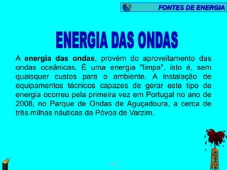 FONTES DE ENERGIA




A energia das ondas, provém do aproveitamento das
ondas oceânicas. É uma energia "limpa", isto é, sem
quaisquer custos para o ambiente. A instalação de
equipamentos técnicos capazes de gerar este tipo de
energia ocorreu pela primeira vez em Portugal no ano de
2008, no Parque de Ondas de Aguçadoura, a cerca de
três milhas náuticas da Póvoa de Varzim.
 
