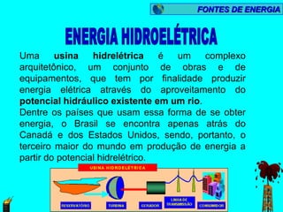 FONTES DE ENERGIA




Uma      usina    hidrelétrica    é um    complexo
arquitetônico, um conjunto de obras e de
equipamentos, que tem por finalidade produzir
energia elétrica através do aproveitamento do
potencial hidráulico existente em um rio.
Dentre os países que usam essa forma de se obter
energia, o Brasil se encontra apenas atrás do
Canadá e dos Estados Unidos, sendo, portanto, o
terceiro maior do mundo em produção de energia a
partir do potencial hidrelétrico.
 