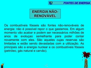 FONTES DE ENERGIA


                    ENERGIA NÃO-
                     RENOVÁVEL

Os combustíveis fósseis são fontes não-renováveis de
energia: não é possível repor o que gastamos. Em algum
momento vão acabar e podem ser necessários milhões de
anos de evoluçao semelhante para poder contar
novamente com eles. São aqueles cujas reservas são
limitadas e estão sendo devastadas com a utilização. As
principais são a energia nuclear e os combustíveis fósseis
(petróleo, gás natural e carvão).
 