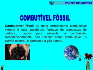FONTES DE ENERGIA




Combustível fóssil ou mais corretamente combustível
mineral é uma substância formada de compostos de
carbono, usados para alimentar a combustão.
Reconhecidamente, são usados como combustível, o
carvão mineral, o petróleo e o gás natural.
 