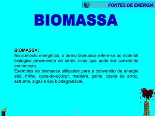 FONTES DE ENERGIA




BIOMASSA:
No contexto energético, o termo biomassa refere-se ao material
biológico proveniente de seres vivos que pode ser convertido
em energia.
Exemplos de biomassa utilizados para a conversão de energia
são: milho, cana-de-açúcar, madeira, palha, casca de arroz,
estrume, algas e lixo biodegradável.
 