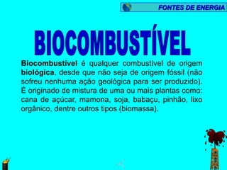FONTES DE ENERGIA




Biocombustível é qualquer combustível de origem
biológica, desde que não seja de origem fóssil (não
sofreu nenhuma ação geológica para ser produzido).
É originado de mistura de uma ou mais plantas como:
cana de açúcar, mamona, soja, babaçu, pinhão, lixo
orgânico, dentre outros tipos (biomassa).
 