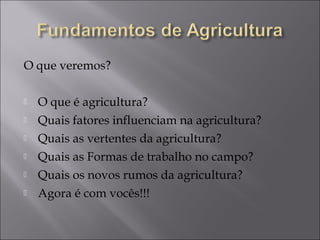 O que veremos?

   O que é agricultura?
   Quais fatores influenciam na agricultura?
   Quais as vertentes da agricultura?
   Quais as Formas de trabalho no campo?
   Quais os novos rumos da agricultura?
   Agora é com vocês!!!
 