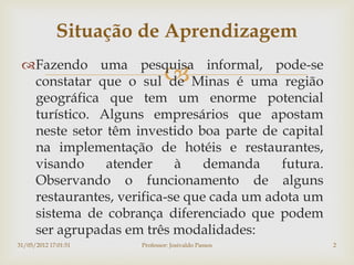 Situação de Aprendizagem
 Fazendo uma pesquisa informal, pode-se
                              
  constatar que o sul de Minas é uma região
  geográfica que tem um enorme potencial
  turístico. Alguns empresários que apostam
  neste setor têm investido boa parte de capital
  na implementação de hotéis e restaurantes,
  visando     atender     à    demanda    futura.
  Observando o funcionamento de alguns
  restaurantes, verifica-se que cada um adota um
  sistema de cobrança diferenciado que podem
  ser agrupadas em três modalidades:
31/05/2012 17:01:51   Professor: Josivaldo Passos   2
 