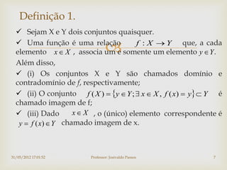 Definição 1.
   Sejam X e Y dois conjuntos quaisquer.
   Uma função é uma relação
                                        f : X  Y que, a cada
  elemento x  X , associa um e somente um elemento y  Y .
  Além disso,
   (i) Os conjuntos X e Y são chamados domínio e
  contradomínio de f, respectivamente;
   (ii) O conjunto f ( X )  y  Y ;  x  X , f ( x)  y  Y é
  chamado imagem de f;
   (iii) Dado       x  X , o (único) elemento correspondente é
   y  f ( x)  Y chamado imagem de x.



31/05/2012 17:01:52      Professor: Josivaldo Passos           7
 