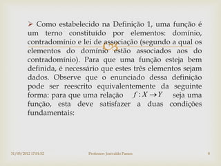  Como estabelecido na Definição 1, uma função é
         um terno constituído por elementos: domínio,

                                   
         contradomínio e lei de associação (segundo a qual os
         elementos do domínio estão associados aos do
         contradomínio). Para que uma função esteja bem
         definida, é necessário que estes três elementos sejam
         dados. Observe que o enunciado dessa definição
         pode ser reescrito equivalentemente da seguinte
         forma: para que uma relação f : X  Y seja uma
         função, esta deve satisfazer a duas condições
         fundamentais:




31/05/2012 17:01:52        Professor: Josivaldo Passos           8
 