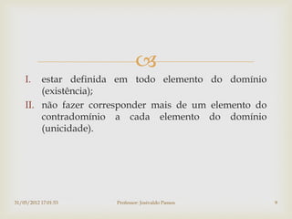 
    I.  estar definida em todo elemento do domínio
        (existência);
    II. não fazer corresponder mais de um elemento do
        contradomínio a cada elemento do domínio
        (unicidade).




31/05/2012 17:01:53   Professor: Josivaldo Passos       9
 