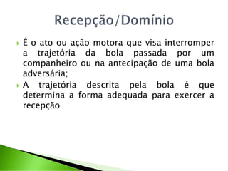  É o ato ou ação motora que visa interromper
a trajetória da bola passada por um
companheiro ou na antecipação de uma bola
adversária;
 A trajetória descrita pela bola é que
determina a forma adequada para exercer a
recepção
 