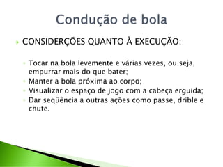  CONSIDERÇÕES QUANTO À EXECUÇÃO:
◦ Tocar na bola levemente e várias vezes, ou seja,
empurrar mais do que bater;
◦ Manter a bola próxima ao corpo;
◦ Visualizar o espaço de jogo com a cabeça erguida;
◦ Dar seqüência a outras ações como passe, drible e
chute.
 