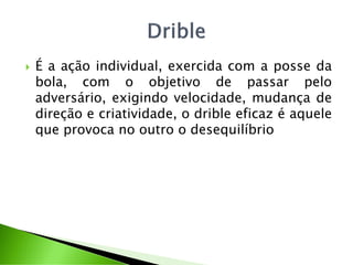  É a ação individual, exercida com a posse da
bola, com o objetivo de passar pelo
adversário, exigindo velocidade, mudança de
direção e criatividade, o drible eficaz é aquele
que provoca no outro o desequilíbrio
 