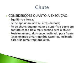  CONSIDERÇÕES QUANTO À EXECUÇÃO:
◦ Equilíbrio e força;
◦ Pé de apoio: ao lado ou atrás da bola;
◦ Pé de chute: quanto maior a superfície deste em
contato com a bola mais preciso será o chute;
◦ Posicionamento do tronco: inclinado para frente
(ocasionando uma trajetória rasteira), inclinado
para trás (uma trajetória alta).
 