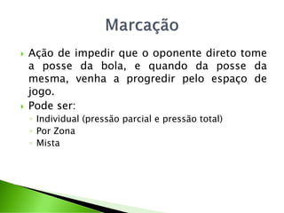  Ação de impedir que o oponente direto tome
a posse da bola, e quando da posse da
mesma, venha a progredir pelo espaço de
jogo.
 Pode ser:
◦ Individual (pressão parcial e pressão total)
◦ Por Zona
◦ Mista
 