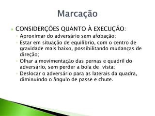  CONSIDERÇÕES QUANTO À EXECUÇÃO:
◦ Aproximar do adversário sem afobação;
◦ Estar em situação de equilíbrio, com o centro de
gravidade mais baixo, possibilitando mudanças de
direção;
◦ Olhar a movimentação das pernas e quadril do
adversário, sem perder a bola de vista;
◦ Deslocar o adversário para as laterais da quadra,
diminuindo o ângulo de passe e chute.
 