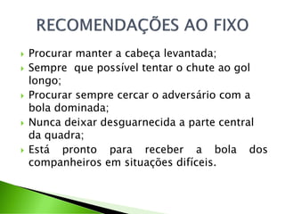  Procurar manter a cabeça levantada;
 Sempre que possível tentar o chute ao gol
longo;
 Procurar sempre cercar o adversário com a
bola dominada;
 Nunca deixar desguarnecida a parte central
da quadra;
 Está pronto para receber a bola dos
companheiros em situações difíceis.
 