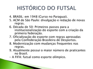 4. BRASIL: em 1948 (Curso no Paraguai).
5. ACM de São Paulo: divulgação e redação de novas
regras.
6. Década de 50: Primeiros passos para a
institucionalização do esporte com a criação da
primeira federação.
7. Oficialização do esporte com regras aprovadas
pela Confederação Brasileira de Desportos.
8. Modernização com mudanças frequentes nas
regras.
9. Atualmente possui o maior número de praticantes
no Brasil.
- A FIFA: futsal como esporte olímpico.
 