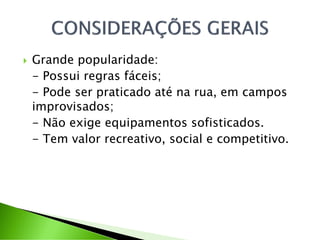  Grande popularidade:
- Possui regras fáceis;
- Pode ser praticado até na rua, em campos
improvisados;
- Não exige equipamentos sofisticados.
- Tem valor recreativo, social e competitivo.
 