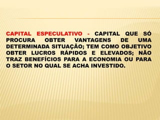 CAPITAL ESPECULATIVO - CAPITAL QUE SÓ
PROCURA OBTER VANTAGENS DE UMA
DETERMINADA SITUAÇÃO; TEM COMO OBJETIVO
OBTER LUCROS RÁPIDOS E ELEVADOS; NÃO
TRAZ BENEFÍCIOS PARA A ECONOMIA OU PARA
O SETOR NO QUAL SE ACHA INVESTIDO.
 