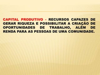 CAPITAL PRODUTIVO - RECURSOS CAPAZES DE
GERAR RIQUEZA E POSSIBILITAR A CRIAÇÃO DE
OPORTUNIDADES DE TRABALHO, ALÉM DE
RENDA PARA AS PESSOAS DE UMA COMUNIDADE.
 