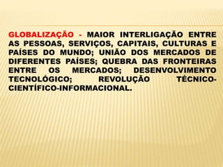 GLOBALIZAÇÃO - MAIOR INTERLIGAÇÃO ENTRE
AS PESSOAS, SERVIÇOS, CAPITAIS, CULTURAS E
PAÍSES DO MUNDO; UNIÃO DOS MERCADOS DE
DIFERENTES PAÍSES; QUEBRA DAS FRONTEIRAS
ENTRE OS MERCADOS; DESENVOLVIMENTO
TECNOLÓGICO; REVOLUÇÃO TÉCNICO-
CIENTÍFICO-INFORMACIONAL.
 