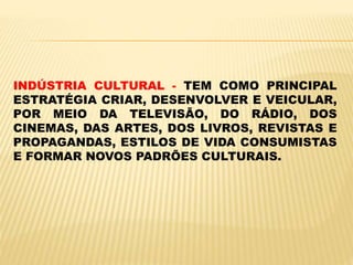 INDÚSTRIA CULTURAL - TEM COMO PRINCIPAL
ESTRATÉGIA CRIAR, DESENVOLVER E VEICULAR,
POR MEIO DA TELEVISÃO, DO RÁDIO, DOS
CINEMAS, DAS ARTES, DOS LIVROS, REVISTAS E
PROPAGANDAS, ESTILOS DE VIDA CONSUMISTAS
E FORMAR NOVOS PADRÕES CULTURAIS.
 