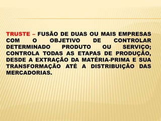 TRUSTE – FUSÃO DE DUAS OU MAIS EMPRESAS
COM O OBJETIVO DE CONTROLAR
DETERMINADO PRODUTO OU SERVIÇO;
CONTROLA TODAS AS ETAPAS DE PRODUÇÃO,
DESDE A EXTRAÇÃO DA MATÉRIA-PRIMA E SUA
TRANSFORMAÇÃO ATÉ A DISTRIBUIÇÃO DAS
MERCADORIAS.
 
