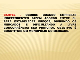 CARTEL - OCORRE QUANDO EMPRESAS
INDEPENDENTES FAZEM ACORDO ENTRE SI,
PARA ESTABELECER PREÇOS, DIVIDINDO OS
MERCADOS E DIFICULTANDO A LIVRE
CONCORRÊNCIA; SEU PRINCIPAL OBJETIVO É
CONSTITUIR UM MONOPÓLIO NO MERCADO.
 
