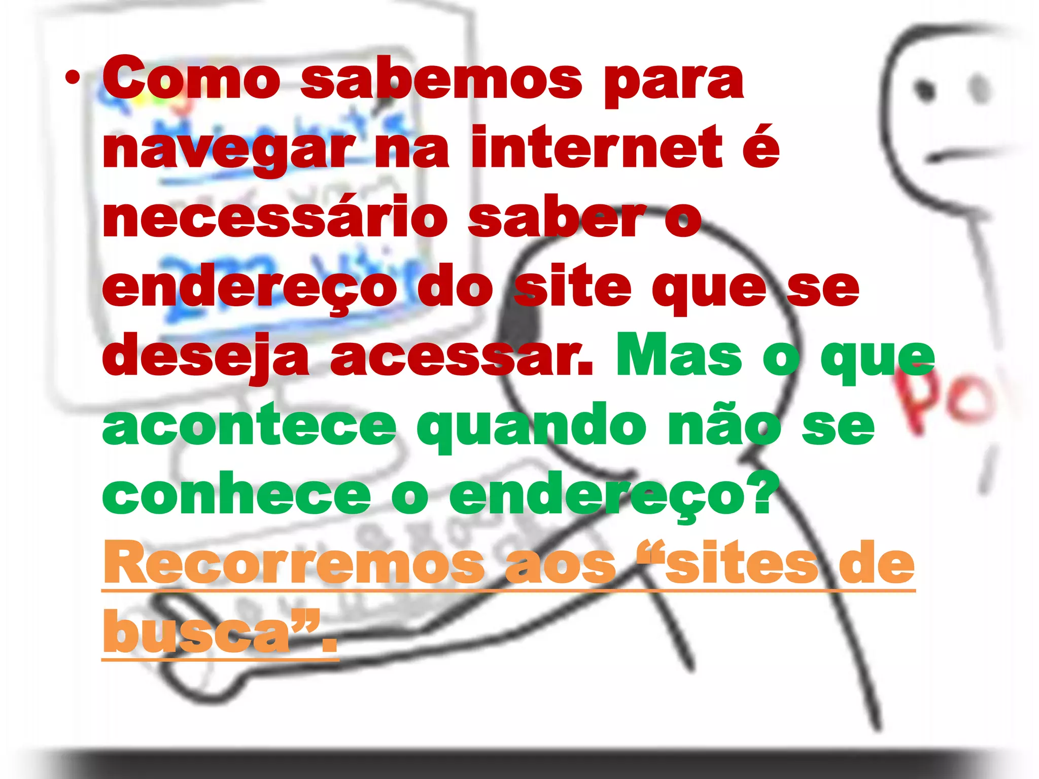 Como sabemos para navegar na internet é necessário saber o endereço do site que se deseja acessar. Mas o que acontece quando não se conhece o endereço?Recorremos aos “sites de busca”.