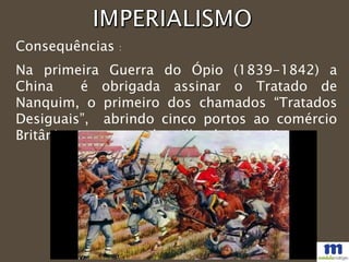 Consequências :
Na primeira Guerra do Ópio (1839-1842) a
China é obrigada assinar o Tratado de
Nanquim, o primeiro dos chamados “Tratados
Desiguais”, abrindo cinco portos ao comércio
Britânico e entregando a ilha de Hong Kong.
 