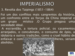 3. Revolta dos Taipings (1851-1864)
Foi um dos conflitos mais sangrentos da história,
um confronto entre as forças da China imperial e
um grupo místico .O Grupo pregava uma
sociedade ideal.
A escravidão, a tortura policial, os casamentos
arranjados, o concubinato, o consumo de ópio, a
idolatria e outros tradições, como o cruel hábito de
enfaixar e comprimir os pés das mulheres, seriam
abolidos.
 