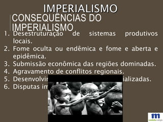 CONSEQUÊNCIAS DO
IMPERIALISMO1. Desestruturação de sistemas produtivos
locais.
2. Fome oculta ou endêmica e fome e aberta e
epidêmica.
3. Submissão econômica das regiões dominadas.
4. Agravamento de conflitos regionais.
5. Desenvolvimento de nações industrializadas.
6. Disputas imperialistas.
 