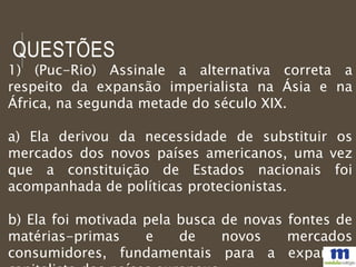 QUESTÕES
1) (Puc-Rio) Assinale a alternativa correta a
respeito da expansão imperialista na Ásia e na
África, na segunda metade do século XIX.
a) Ela derivou da necessidade de substituir os
mercados dos novos países americanos, uma vez
que a constituição de Estados nacionais foi
acompanhada de políticas protecionistas.
b) Ela foi motivada pela busca de novas fontes de
matérias-primas e de novos mercados
consumidores, fundamentais para a expansão
 