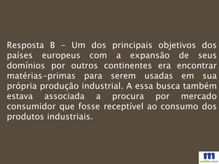 Resposta B - Um dos principais objetivos dos
países europeus com a expansão de seus
domínios por outros continentes era encontrar
matérias-primas para serem usadas em sua
própria produção industrial. A essa busca também
estava associada a procura por mercado
consumidor que fosse receptível ao consumo dos
produtos industriais.
 