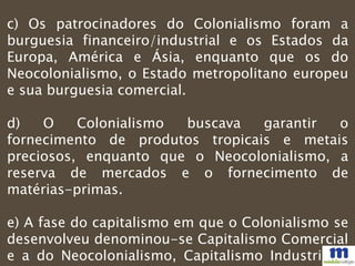 c) Os patrocinadores do Colonialismo foram a
burguesia financeiro/industrial e os Estados da
Europa, América e Ásia, enquanto que os do
Neocolonialismo, o Estado metropolitano europeu
e sua burguesia comercial.
d) O Colonialismo buscava garantir o
fornecimento de produtos tropicais e metais
preciosos, enquanto que o Neocolonialismo, a
reserva de mercados e o fornecimento de
matérias-primas.
e) A fase do capitalismo em que o Colonialismo se
desenvolveu denominou-se Capitalismo Comercial
e a do Neocolonialismo, Capitalismo Industrial e
 