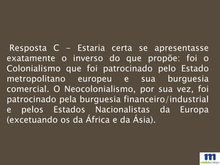 Resposta C - Estaria certa se apresentasse
exatamente o inverso do que propõe: foi o
Colonialismo que foi patrocinado pelo Estado
metropolitano europeu e sua burguesia
comercial. O Neocolonialismo, por sua vez, foi
patrocinado pela burguesia financeiro/industrial
e pelos Estados Nacionalistas da Europa
(excetuando os da África e da Ásia).
 