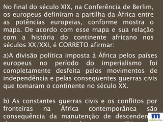 No final do século XIX, na Conferência de Berlim,
os europeus definiram a partilha da África entre
as potências europeias, conforme mostra o
mapa. De acordo com esse mapa e sua relação
com a história do continente africano nos
séculos XX/XXI, é CORRETO afirmar:
a)A divisão política imposta à África pelos países
europeus no período do imperialismo foi
completamente desfeita pelos movimentos de
independência e pelas consequentes guerras civis
que tomaram o continente no século XX.
b) As constantes guerras civis e os conflitos por
fronteiras na África contemporânea são
consequência da manutenção de descendentes
 