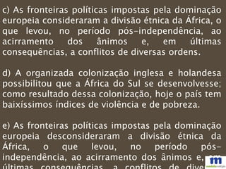 c) As fronteiras políticas impostas pela dominação
europeia consideraram a divisão étnica da África, o
que levou, no período pós-independência, ao
acirramento dos ânimos e, em últimas
consequências, a conflitos de diversas ordens.
d) A organizada colonização inglesa e holandesa
possibilitou que a África do Sul se desenvolvesse;
como resultado dessa colonização, hoje o país tem
baixíssimos índices de violência e de pobreza.
e) As fronteiras políticas impostas pela dominação
europeia desconsideraram a divisão étnica da
África, o que levou, no período pós-
independência, ao acirramento dos ânimos e, em
 