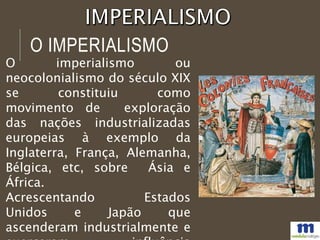 O IMPERIALISMO
O imperialismo ou
neocolonialismo do século XIX
se constituiu como
movimento de exploração
das nações industrializadas
europeias à exemplo da
Inglaterra, França, Alemanha,
Bélgica, etc, sobre Ásia e
África.
Acrescentando Estados
Unidos e Japão que
ascenderam industrialmente e
 