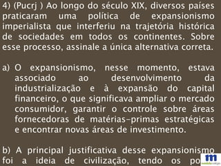 4) (Pucrj ) Ao longo do século XIX, diversos países
praticaram uma política de expansionismo
imperialista que interferiu na trajetória histórica
de sociedades em todos os continentes. Sobre
esse processo, assinale a única alternativa correta.
a) O expansionismo, nesse momento, estava
associado ao desenvolvimento da
industrialização e à expansão do capital
financeiro, o que significava ampliar o mercado
consumidor, garantir o controle sobre áreas
fornecedoras de matérias-primas estratégicas
e encontrar novas áreas de investimento.
b) A principal justificativa desse expansionismo
foi a ideia de civilização, tendo os povos
 