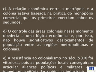 c) A relação econômica entre a metrópole e a
colônia estava baseada na pratica do monopólio
comercial que os primeiros exerciam sobre os
segundos.
d) O controle das áreas coloniais nesse momento
obedecia a uma lógica econômica e, por isso,
não houve significativos deslocamentos de
população entre as regiões metropolitanas e
coloniais.
e) A resistência ao colonialismo no século XIX foi
vitoriosa, pois as populações locais conseguiram
articular alianças políticas e militares que
 