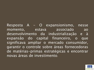 Resposta A - O expansionismo, nesse
momento, estava associado ao
desenvolvimento da industrialização e à
expansão do capital financeiro, o que
significava ampliar o mercado consumidor,
garantir o controle sobre áreas fornecedoras
de matérias-primas estratégicas e encontrar
novas áreas de investimento.
 