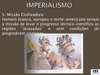 5. Missão Civilizadora:
Homem branco, europeu e norte-americano teriam
a missão de levar o progresso técnico-científico às
regiões “atrasadas” e sem condições de
progredirem sozinhas.
 