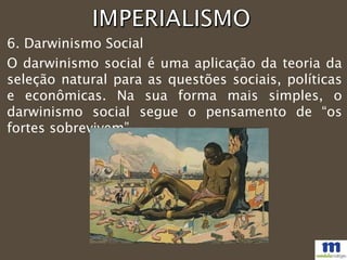 O darwinismo social é uma aplicação da teoria da
seleção natural para as questões sociais, políticas
e econômicas. Na sua forma mais simples, o
darwinismo social segue o pensamento de “os
fortes sobrevivem”.
6. Darwinismo Social
 