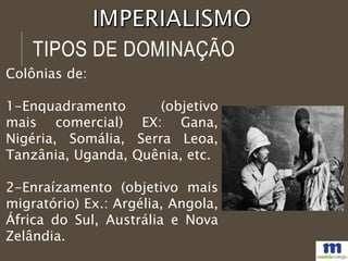 Colônias de:
1-Enquadramento (objetivo
mais comercial) EX: Gana,
Nigéria, Somália, Serra Leoa,
Tanzânia, Uganda, Quênia, etc.
2-Enraízamento (objetivo mais
migratório) Ex.: Argélia, Angola,
África do Sul, Austrália e Nova
Zelândia.
TIPOS DE DOMINAÇÃO
 