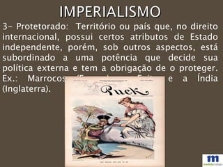 3- Protetorado: Território ou país que, no direito
internacional, possui certos atributos de Estado
independente, porém, sob outros aspectos, está
subordinado a uma potência que decide sua
política externa e tem a obrigação de o proteger.
Ex.: Marrocos (França), o Egito e a Índia
(Inglaterra).
 