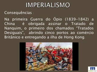 Consequências :
Na primeira Guerra do Ópio (1839-1842) a
China é obrigada assinar o Tratado de
Nanquim, o primeiro dos chamados “Tratados
Desiguais”, abrindo cinco portos ao comércio
Britânico e entregando a ilha de Hong Kong.
 