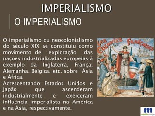 O IMPERIALISMO
O imperialismo ou neocolonialismo
do século XIX se constituiu como
movimento de exploração das
nações industrializadas europeias à
exemplo da Inglaterra, França,
Alemanha, Bélgica, etc, sobre Ásia
e África.
Acrescentando Estados Unidos e
Japão que ascenderam
industrialmente e exerceram
influência imperialista na América
e na Ásia, respectivamente.
 